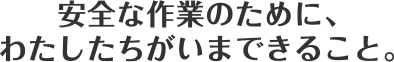 安全な作業のために、わたしたちがいまできること。